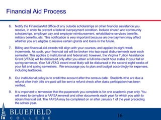 Financial Aid Process 
6. Notify the Financial Aid Office of any outside scholarships or other financial assistance you 
receive, in order to prevent a federal overpayment condition. Include church and community 
scholarships, employer pay and employer reimbursement, rehabilitative services benefits, 
military benefits, etc. This notification is very important because an overpayment may affect 
whether you are eligible to receive certain grants and loans in the future. 
7. Billing and financial aid awards will align with your courses; and applied in eight-week 
increments. As such, your financial aid will be broken into two equal disbursements over each 
semester. This applies to institutional and federal aid; however, the Virginia Tuition Assistance 
Grant (VTAG) will be disbursed only after you attain a full-time credit hour status in your fall or 
spring semester. Your full VTAG award most likely will be disbursed in the second eight weeks of 
your fall and spring semesters. We encourage you to plan and budget accordingly for expenses, 
including textbooks. 
8. Our institutional policy is to credit the account after the census date. Students who are due a 
refund after their bills are paid will be sent a refund check after class participation has been 
verified. 
9. It is important to remember that the paperwork you complete is for one academic year only. You 
will need to complete a FAFSA renewal and other documents each year for which you wish to 
obtain financial aid. The FAFSA may be completed on or after January 1 of the year preceding 
the school year. 
16 
 
