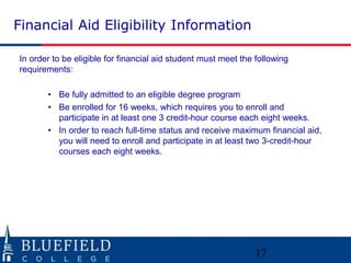 Financial Aid Eligibility Information 
In order to be eligible for financial aid student must meet the following 
requirements: 
• Be fully admitted to an eligible degree program 
• Be enrolled for 16 weeks, which requires you to enroll and 
participate in at least one 3 credit-hour course each eight weeks. 
• In order to reach full-time status and receive maximum financial aid, 
you will need to enroll and participate in at least two 3-credit-hour 
courses each eight weeks. 
17 
 