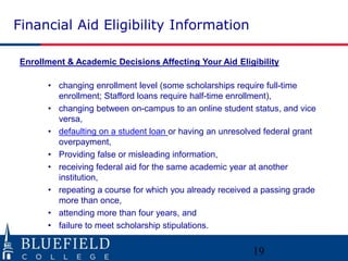 Financial Aid Eligibility Information 
Enrollment & Academic Decisions Affecting Your Aid Eligibility 
• changing enrollment level (some scholarships require full-time 
enrollment; Stafford loans require half-time enrollment), 
• changing between on-campus to an online student status, and vice 
versa, 
• defaulting on a student loan or having an unresolved federal grant 
overpayment, 
• Providing false or misleading information, 
• receiving federal aid for the same academic year at another 
institution, 
• repeating a course for which you already received a passing grade 
more than once, 
• attending more than four years, and 
• failure to meet scholarship stipulations. 
19 
 