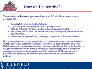 26 
How do I subscribe? 
To subscribe to RamAlert, you must have your BC identification number or 
Jenzabar ID. 
• Go to MyBC , https://mybc.bluefield.edu. 
• Log in with your username (Jenzabar ID) and password. 
• Click the "Student Life" tab at the top of the main page for MyBC. 
• Next, under the "Student Life" header in the left column panel, find and click the 
"RamAlert" link. 
• Finally, use the sign-up form on this page to register for a RamAlert account. 
During the registration process, you will need to provide your name, a username (which 
must be your MyBC username or Jenzabar ID number), a password (preferably your 
MyBC password), a mobile phone number, and an e-mail address. And, while RamAlert is 
designed for members of the campus community, accounts for parents of students or 
spouses of employees may be created simply by using your MyBC username and 
password and registering a different mobile phone number and separate email 
address. 
 