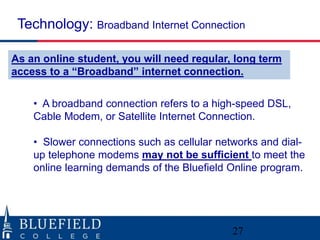 Technology: Broadband Internet Connection 
As an online student, you will need regular, long term 
access to a “Broadband” internet connection. 
• A broadband connection refers to a high-speed DSL, 
Cable Modem, or Satellite Internet Connection. 
• Slower connections such as cellular networks and dial-up 
telephone modems may not be sufficient to meet the 
online learning demands of the Bluefield Online program. 
27 
 