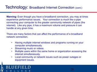 Technology: Broadband Internet Connection (cont.) 
Warning: Even though you have a broadband connection, you may at times 
experience performance issues. Your connection is much like a pipe 
connecting your computer to the greater community network of pipes (the 
internet). Like any pipe, it has a maximum volume and pressure it can 
handle at any given time. 
There are many factors that can affect the performance of a broadband 
network connection. 
• Having multiple internet windows and programs running on your 
computer simultaneously. 
• Streaming music or videos. 
• Multiple users within the same home or organization accessing the 
internet simultaneously. 
• Local community or network issues such as power outages or 
equipment issues. 
28 
 