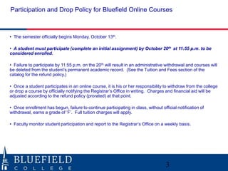 Participation and Drop Policy for Bluefield Online Courses 
3 
• The semester officially begins Monday, October 13th. 
• A student must participate (complete an initial assignment) by October 20th at 11:55 p.m. to be 
considered enrolled. 
• Failure to participate by 11:55 p.m. on the 20th will result in an administrative withdrawal and courses will 
be deleted from the student’s permanent academic record. (See the Tuition and Fees section of the 
catalog for the refund policy.) 
• Once a student participates in an online course, it is his or her responsibility to withdraw from the college 
or drop a course by officially notifying the Registrar’s Office in writing. Charges and financial aid will be 
adjusted according to the refund policy (prorated) at that point. 
• Once enrollment has begun, failure to continue participating in class, without official notification of 
withdrawal, earns a grade of ‘F’. Full tuition charges will apply. 
• Faculty monitor student participation and report to the Registrar’s Office on a weekly basis. 
 