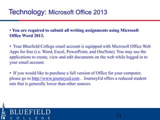 Technology: Microsoft Office 2013 
• You are required to submit all writing assignments using Microsoft 
Office Word 2013. 
• Your Bluefield College email account is equipped with Microsoft Office Web 
Apps for free (i.e. Word, Excel, PowerPoint, and OneNote). You may use the 
applications to create, view and edit documents on the web while logged in to 
your email account. 
• If you would like to purchase a full version of Office for your computer, 
please go to http://www.journeyed.com . JourneyEd offers a reduced student 
rate that is generally lower than other sources. 
31 
 