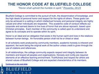 THE HONOR CODE AT BLUEFIELD COLLEGE 
"Honor shall uphold the humble in spirit.” Proverbs, 29:23 
Bluefield College is committed to the pursuit of truth, the dissemination of knowledge, and 
the high ideals of personal honor and respect for the rights of others. These goals can 
only be achieved in a setting in which intellectual honesty and personal integrity are highly 
valued and other individuals are respected. This academic code of conduct reflects our 
corporate and earnest desire to live lives of honor that are above reproach, based upon 
Christian principles. Each member of the community is called upon to understand and 
agree to its concepts and to operate within its spirit. 
Honor is an ideal and an obligation that exists in the human spirit and lives in the relations 
between human beings. An honorable person shall not lie or cheat or steal. 
In all scholarly work produced by community members, academic honesty is inherent and 
apparent, the work being the original work of the author unless credit is given through the 
use of citations and references. 
In all relationships, the college community expects respect and integrity between its 
members and toward all peoples and organizations. Honesty and civility are required 
elements of an effective learning environment. Truthfulness and respect for others are 
shared values of Bluefield College and are expected characteristics of its members. 
42 
Continued on the next slide: 
 