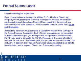 Federal Student Loans
Direct Loan Program Information:
If you choose to borrow through the William D. Ford Federal Direct Loan
Program, you must complete the entire loan request process. All borrowers
must complete and sign a Loan Request Form, specifying the amount you
wish to borrow for each semester. You can access the form online from Forms
and Resources.
All first-time borrowers must complete a Master Promissory Note (MPN) and
the Online Entrance Counseling. Both of these processes may be completed
at www.studentloans.gov; you will log in with your personal information and
the PIN you used to complete the FAFSA. Please note if you are a first-time
borrower for the 2014/15 academic year, this process will not be available until
mid-April. In addition, the Financial Awareness Counseling listed is not able to
be substituted as the required Direct Loan Entrance Counseling.
11
 