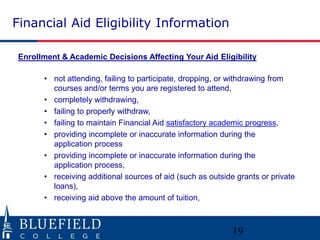 Financial Aid Eligibility Information
Enrollment & Academic Decisions Affecting Your Aid Eligibility
• not attending, failing to participate, dropping, or withdrawing from
courses and/or terms you are registered to attend,
• completely withdrawing,
• failing to properly withdraw,
• failing to maintain Financial Aid satisfactory academic progress,
• providing incomplete or inaccurate information during the
application process
• providing incomplete or inaccurate information during the
application process,
• receiving additional sources of aid (such as outside grants or private
loans),
• receiving aid above the amount of tuition,
19
 