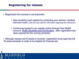 Registering for classes
• Registration for courses is not automatic.
• New students must register by contacting your advisor / student
services coach. (See the next slide for information regarding this individual.)
• Continuing student’s can register online through their MyBC
account, MyBC.Bluefield.edu/ICS/Student , after registration has
been opened for the coming semester.
• Although classes are 8 weeks in duration, registration must span the full
16 week semester in order to be eligible for financial aid.
2
 