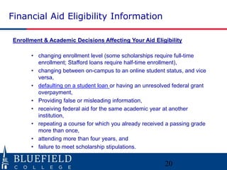 Financial Aid Eligibility Information
Enrollment & Academic Decisions Affecting Your Aid Eligibility
• changing enrollment level (some scholarships require full-time
enrollment; Stafford loans require half-time enrollment),
• changing between on-campus to an online student status, and vice
versa,
• defaulting on a student loan or having an unresolved federal grant
overpayment,
• Providing false or misleading information,
• receiving federal aid for the same academic year at another
institution,
• repeating a course for which you already received a passing grade
more than once,
• attending more than four years, and
• failure to meet scholarship stipulations.
20
 