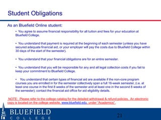 Student Obligations
As an Bluefield Online student:
• You agree to assume financial responsibility for all tuition and fees for your education at
Bluefield College.
• You understand that payment is required at the beginning of each semester (unless you have
secured adequate financial aid, or your employer will pay the costs due to Bluefield College within
30 days of the start of the semester).
• You understand that your financial obligations are for an entire semester.
• You understand that you will be responsible for any and all legal collection costs if you fail to
keep your commitment to Bluefield College.
• You understand that certain types of financial aid are available if the non-core program
courses you are enrolled in for the semester collectively span a full 16-week semester, (i.e. at
least one course in the first 8 weeks of the semester and at least one in the second 8 weeks of
the semester); contact the financial aid office for aid eligibility details.
NOTE: Please refer to the college catalog for the detailed withdrawal & refund policies. An electronic
copy is located on the college website, www.bluefield.edu, under “Academics”.
21
 