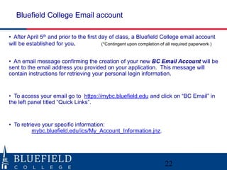 • After April 5th and prior to the first day of class, a Bluefield College email account
will be established for you. (*Contingent upon completion of all required paperwork )
• An email message confirming the creation of your new BC Email Account will be
sent to the email address you provided on your application. This message will
contain instructions for retrieving your personal login information.
• To access your email go to https://mybc.bluefield.edu and click on “BC Email” in
the left panel titled “Quick Links”.
• To retrieve your specific information:
mybc.bluefield.edu/ics/My_Account_Information.jnz.
Bluefield College Email account
22
 