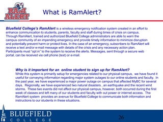 26
What is RamAlert?
Bluefield College’s RamAlert is a wireless emergency notification system created in an effort to
enhance communication to students, parents, faculty and staff during times of crisis on campus.
Through RamAlert, trained and authorized Bluefield College administrators are able to warn the
campus community of an impending emergency and provide timely information to minimize disruption
and potentially prevent harm or protect lives. In the case of an emergency, subscribers to RamAlert will
receive a text and/or e-mail message with details of the crisis and any necessary action plan.
Participants must “opt in” to the system to receive the alerts. Messages, sent through a secure web
portal, can be received via cell phone (text) or e-mail.
Why is it important for an online student to sign up for RamAlert?
While this system is primarily setup for emergencies related to our physical campus, we have found it
useful for conveying information regarding major system outages to our online students and faculty. In
the past year, we have experienced a major power outage on campus that affected MyBC for several
days. Regionally, we have experienced two natural disasters , an earthquake and the recent wind
storms. These two events did not affect our physical campus, however, both occurred during the first
week of classes and left many of our students and faculty with out power or internet access. The
RamAlert system provides an avenue for Bluefield College to communicate both information and
instructions to our students in these situations.
 