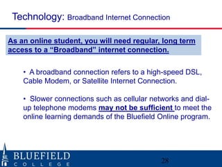 • A broadband connection refers to a high-speed DSL,
Cable Modem, or Satellite Internet Connection.
• Slower connections such as cellular networks and dial-
up telephone modems may not be sufficient to meet the
online learning demands of the Bluefield Online program.
Technology: Broadband Internet Connection
28
As an online student, you will need regular, long term
access to a “Broadband” internet connection.
 