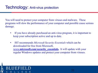 You will need to protect your computer from viruses and malware. These
programs will slow the performance of your computer and possible cause serious
damage.
• If you have already purchased an anti-virus program, it is important to
keep your subscription active and up to date.
• IST recommends Microsoft Security Essentials which can be
downloaded for free from Microsoft,
www.microsoft.com/security_essentials. It will update with your
regular Windows updates and protect your computer from viruses.
Technology: Anti-virus protection
31
 