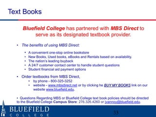 Text Books
33
Bluefield College has partnered with MBS Direct to
serve as its designated textbook provider.
• The benefits of using MBS Direct:
• A convenient one-stop online bookstore
• New Books, Used books, eBooks and Rentals based on availability.
• The nation’s leading buyback
• A 24/7 customer contact center to handle student questions
• Student financial aid payment options
• Order textbooks from MBS Direct,
• by phone - 800-325-3252
• website - www.mbsdirect.net or by clicking he BUY MY BOOKS link on our
website www.bluefield.edu.
• Questions Regarding MBS or Bluefield College text book policies should be directed
to the Bluefield College Campus Store: 276.326.4260 or jvannoy@bluefield.edu.
 