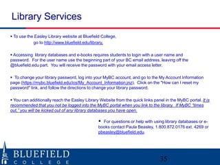 To use the Easley Library website at Bluefield College,
go to http://www.bluefield.edu/library.
 Accessing library databases and e-books requires students to login with a user name and
password. For the user name use the beginning part of your BC email address, leaving off the
@bluefield.edu part. You will receive the password with your email access letter.
 To change your library password, log into your MyBC account, and go to the My Account Information
page (https://mybc.bluefield.edu/ics/My_Account_Information.jnz). Click on the "How can I reset my
password" link, and follow the directions to change your library password.
 You can additionally reach the Easley Library Website from the quick links panel in the MyBC portal. It is
recommended that you not be logged into the MyBC portal when you link to the library. If MyBC “times
out,” you will be kicked out of any library databases you have open.
 For questions or help with using library databases or e-
books contact Paula Beasley, 1.800.872.0176 ext. 4269 or
pbeasley@bluefield.edu.
Library Services
35
 