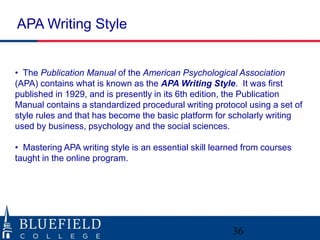• The Publication Manual of the American Psychological Association
(APA) contains what is known as the APA Writing Style. It was first
published in 1929, and is presently in its 6th edition, the Publication
Manual contains a standardized procedural writing protocol using a set of
style rules and that has become the basic platform for scholarly writing
used by business, psychology and the social sciences.
• Mastering APA writing style is an essential skill learned from courses
taught in the online program.
APA Writing Style
36
 