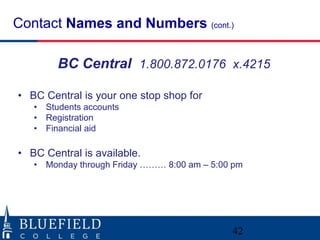 Contact Names and Numbers (cont.)
42
BC Central 1.800.872.0176 x.4215
• BC Central is your one stop shop for
• Students accounts
• Registration
• Financial aid
• BC Central is available.
• Monday through Friday ……… 8:00 am – 5:00 pm
 