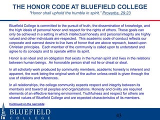 43
THE HONOR CODE AT BLUEFIELD COLLEGE
"Honor shall uphold the humble in spirit.” Proverbs, 29:23
Bluefield College is committed to the pursuit of truth, the dissemination of knowledge, and
the high ideals of personal honor and respect for the rights of others. These goals can
only be achieved in a setting in which intellectual honesty and personal integrity are highly
valued and other individuals are respected. This academic code of conduct reflects our
corporate and earnest desire to live lives of honor that are above reproach, based upon
Christian principles. Each member of the community is called upon to understand and
agree to its concepts and to operate within its spirit.
Honor is an ideal and an obligation that exists in the human spirit and lives in the relations
between human beings. An honorable person shall not lie or cheat or steal.
In all scholarly work produced by community members, academic honesty is inherent and
apparent, the work being the original work of the author unless credit is given through the
use of citations and references.
In all relationships, the college community expects respect and integrity between its
members and toward all peoples and organizations. Honesty and civility are required
elements of an effective learning environment. Truthfulness and respect for others are
shared values of Bluefield College and are expected characteristics of its members.
Continued on the next slide:
 