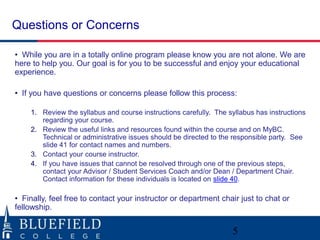 Questions or Concerns
• While you are in a totally online program please know you are not alone. We are
here to help you. Our goal is for you to be successful and enjoy your educational
experience.
• If you have questions or concerns please follow this process:
1. Review the syllabus and course instructions carefully. The syllabus has instructions
regarding your course.
2. Review the useful links and resources found within the course and on MyBC.
Technical or administrative issues should be directed to the responsible party. See
slide 41 for contact names and numbers.
3. Contact your course instructor.
4. If you have issues that cannot be resolved through one of the previous steps,
contact your Advisor / Student Services Coach and/or Dean / Department Chair.
Contact information for these individuals is located on slide 40.
• Finally, feel free to contact your instructor or department chair just to chat or
fellowship.
5
 