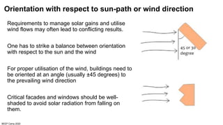 BEEP Camp 2020
Orientation with respect to sun-path or wind direction
Requirements to manage solar gains and utilise
wind flows may often lead to conflicting results.
One has to strike a balance between orientation
with respect to the sun and the wind
For proper utilisation of the wind, buildings need to
be oriented at an angle (usually ±45 degrees) to
the prevailing wind direction
Critical facades and windows should be well-
shaded to avoid solar radiation from falling on
them.
 