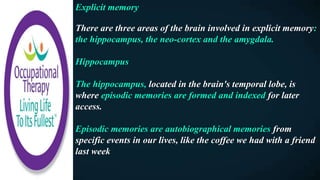 Explicit memory
There are three areas of the brain involved in explicit memory:
the hippocampus, the neo-cortex and the amygdala.
Hippocampus
The hippocampus, located in the brain's temporal lobe, is
where episodic memories are formed and indexed for later
access.
Episodic memories are autobiographical memories from
specific events in our lives, like the coffee we had with a friend
last week
 