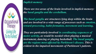Implicit memory
There are two areas of the brain involved in implicit memory:
the basal ganglia and the cerebellum.
The basal ganglia are structures lying deep within the brain
and are involved in a wide range of processes such as emotion,
reward processing, habit formation, movement and learning.
They are particularly involved in coordinating sequences of
motor activity, as would be needed when playing a musical
instrument, dancing or playing basketball. The basal ganglia
are the regions most affected by Parkinson’s disease. This is
evident in the impaired movements of Parkinson’s patients.
 