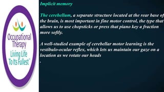 Implicit memory
The cerebellum, a separate structure located at the rear base of
the brain, is most important in fine motor control, the type that
allows us to use chopsticks or press that piano key a fraction
more softly.
A well-studied example of cerebellar motor learning is the
vestibulo-ocular reflex, which lets us maintain our gaze on a
location as we rotate our heads
.
 