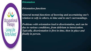 Orientation
Orientation functions
General mental functions of knowing and ascertaining one's
relation to self, to others, to time and to one's surroundings.
Problems with orientation lead to disorientation, and can be
due to various conditions, from delirium to intoxication.
Typically, disorientation is first in time, then in place and
finally in person.
 