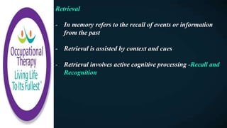 Retrieval
- In memory refers to the recall of events or information
from the past
- Retrieval is assisted by context and cues
- Retrieval involves active cognitive processing -Recall and
Recognition
 