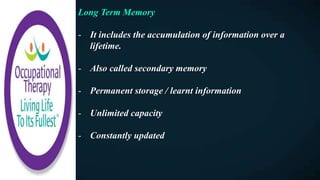 Long Term Memory
- It includes the accumulation of information over a
lifetime.
- Also called secondary memory
- Permanent storage / learnt information
- Unlimited capacity
- Constantly updated
 