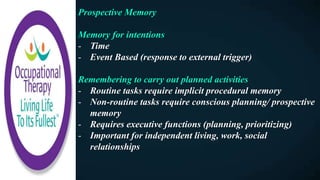 Prospective Memory
Memory for intentions
- Time
- Event Based (response to external trigger)
Remembering to carry out planned activities
- Routine tasks require implicit procedural memory
- Non-routine tasks require conscious planning/ prospective
memory
- Requires executive functions (planning, prioritizing)
- Important for independent living, work, social
relationships
 
