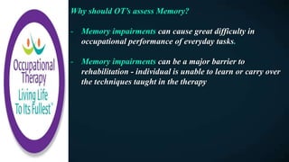 Why should OT’s assess Memory?
- Memory impairments can cause great difficulty in
occupational performance of everyday tasks.
- Memory impairments can be a major barrier to
rehabilitation - individual is unable to learn or carry over
the techniques taught in the therapy
 