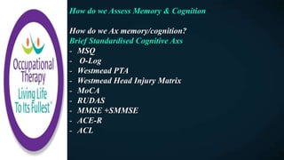 How do we Assess Memory & Cognition
How do we Ax memory/cognition?
Brief Standardised Cognitive Axs
- MSQ
- O-Log
- Westmead PTA
- Westmead Head Injury Matrix
- MoCA
- RUDAS
- MMSE +SMMSE
- ACE-R
- ACL
 
