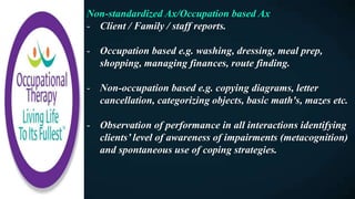 Non-standardized Ax/Occupation based Ax
- Client / Family / staff reports.
- Occupation based e.g. washing, dressing, meal prep,
shopping, managing finances, route finding.
- Non-occupation based e.g. copying diagrams, letter
cancellation, categorizing objects, basic math's, mazes etc.
- Observation of performance in all interactions identifying
clients’ level of awareness of impairments (metacognition)
and spontaneous use of coping strategies.
 