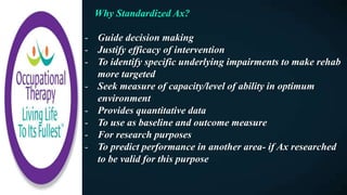 Why Standardized Ax?
- Guide decision making
- Justify efficacy of intervention
- To identify specific underlying impairments to make rehab
more targeted
- Seek measure of capacity/level of ability in optimum
environment
- Provides quantitative data
- To use as baseline and outcome measure
- For research purposes
- To predict performance in another area- if Ax researched
to be valid for this purpose
 