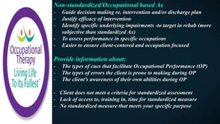 Non-standardized/Occupational based Ax
- Guide decision making re. intervention and/or discharge plan
- Justify efficacy of intervention
- Identify specific underlying impairments -to target in rehab (more
subjective than standardized Ax)
- To assess performance in specific occupations
- Easier to ensure client-centered and occupation focused
Provide information about:
- The types of cues that facilitate Occupational Performance (OP)
- The types of errors the client is prone to making during OP
- The client’s awareness of their own abilities during OP
- Client does not meet a criteria for standardized assessment
- Lack of access to, training in, time for standardized measure
- No standardized measure that meets your specific purpose
 