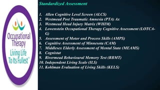 Standardized Assessment
1. Allen Cognitive Level Screen (ALCS)
2. Westmead Post Traumatic Amnesia (PTA) Ax
3. Westmead Head Injury Matrix (WHIM)
4. Lowenstein Occupational Therapy Cognitive Assessment (LOTCA-
G)
5. Assessment of Motor and Process Skills (AMPS)
6. Cognitive Assessment of Minnesota (CAM)
7. Middlesex Elderly Assessment of Mental State (MEAMS)
8. Cognistat
9. Rivermead Behavioural Memory Test (RBMT)
10. Independent Living Scale (ILS)
11. Kohlman Evaluation of Living Skills (KELS)
 