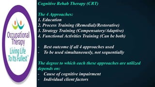 Cognitive Rehab Therapy (CRT)
The 4 Approaches:
1. Education
2. Process Training (Remedial)/Restorative)
3. Strategy Training (Compensatory/Adaptive)
4. Functional Activities Training (Can be both)
- Best outcome if all 4 approaches used
- To be used simultaneously, not sequentially
The degree to which each these approaches are utilized
depends on:
- Cause of cognitive impairment
- Individual client factors
 