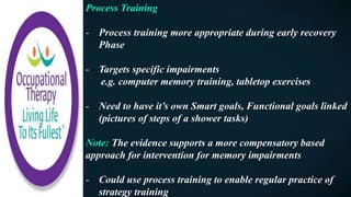 Process Training
- Process training more appropriate during early recovery
Phase
- Targets specific impairments
e.g. computer memory training, tabletop exercises
- Need to have it’s own Smart goals, Functional goals linked
(pictures of steps of a shower tasks)
Note: The evidence supports a more compensatory based
approach for intervention for memory impairments
- Could use process training to enable regular practice of
strategy training
 