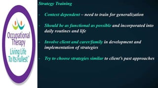 Strategy Training
- Context dependent – need to train for generalization
- Should be as functional as possible and incorporated into
daily routines and life
- Involve client and carer/family in development and
implementation of strategies
- Try to choose strategies similar to client’s past approaches
 