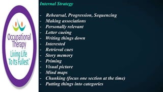 Internal Strategy
- Rehearsal, Progression, Sequencing
- Making associations
- Personally relevant
- Letter cueing
- Writing things down
- Interested
- Retrieval cues
- Story memory
- Priming
- Visual picture
- Mind maps
- Chunking (focus one section at the time)
- Putting things into categories
 