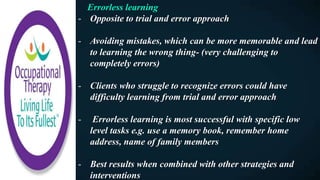 Errorless learning
- Opposite to trial and error approach
- Avoiding mistakes, which can be more memorable and lead
to learning the wrong thing- (very challenging to
completely errors)
- Clients who struggle to recognize errors could have
difficulty learning from trial and error approach
- Errorless learning is most successful with specific low
level tasks e.g. use a memory book, remember home
address, name of family members
- Best results when combined with other strategies and
interventions
 