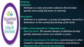 Delirium
Definition
- Delirium is a state of mental confusion that develops
quickly and usually fluctuates in intensity.
Description
- Delirium is a syndrome, or group of symptoms, caused by a
disturbance in the normal functioning of the brain.
It differs from dementia in 2 important ways
- Speed of onset: The mental changes in delirium develop
quickly, dementia evolves over months or years.
- Level of consciousness In delirium, consciousness is either
clouded or fluctuates between drowsiness and alertness.
Dementia doesn’t level of consciousness.
 