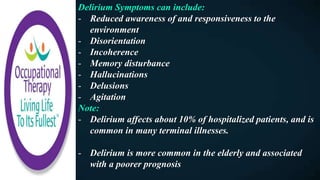 Delirium Symptoms can include:
- Reduced awareness of and responsiveness to the
environment
- Disorientation
- Incoherence
- Memory disturbance
- Hallucinations
- Delusions
- Agitation
Note:
- Delirium affects about 10% of hospitalized patients, and is
common in many terminal illnesses.
- Delirium is more common in the elderly and associated
with a poorer prognosis
 