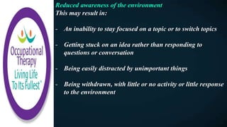 Reduced awareness of the environment
This may result in:
- An inability to stay focused on a topic or to switch topics
- Getting stuck on an idea rather than responding to
questions or conversation
- Being easily distracted by unimportant things
- Being withdrawn, with little or no activity or little response
to the environment
 
