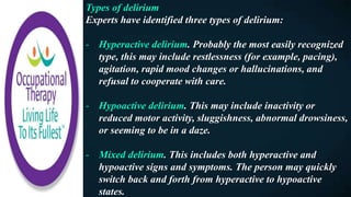 Types of delirium
Experts have identified three types of delirium:
- Hyperactive delirium. Probably the most easily recognized
type, this may include restlessness (for example, pacing),
agitation, rapid mood changes or hallucinations, and
refusal to cooperate with care.
- Hypoactive delirium. This may include inactivity or
reduced motor activity, sluggishness, abnormal drowsiness,
or seeming to be in a daze.
- Mixed delirium. This includes both hyperactive and
hypoactive signs and symptoms. The person may quickly
switch back and forth from hyperactive to hypoactive
states.
 