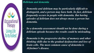 Delirium and dementia
- Dementia and delirium may be particularly difficult to
distinguish, and a person may have both. In fact, delirium
frequently occurs in people with dementia. But having
episodes of delirium does not always mean a person has
dementia.
- So a dementia assessment should not be done during a
delirium episode because the results could be misleading.
- Dementia is the progressive decline of memory and other
thinking skills due to the gradual dysfunction and loss of
brain cells. The most common cause of dementia is
Alzheimer's disease.
 