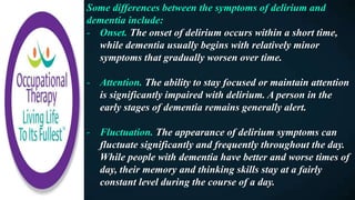 Some differences between the symptoms of delirium and
dementia include:
- Onset. The onset of delirium occurs within a short time,
while dementia usually begins with relatively minor
symptoms that gradually worsen over time.
- Attention. The ability to stay focused or maintain attention
is significantly impaired with delirium. A person in the
early stages of dementia remains generally alert.
- Fluctuation. The appearance of delirium symptoms can
fluctuate significantly and frequently throughout the day.
While people with dementia have better and worse times of
day, their memory and thinking skills stay at a fairly
constant level during the course of a day.
 