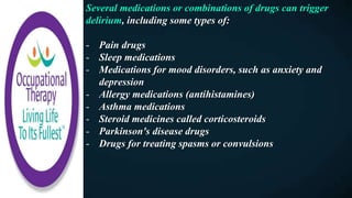 Several medications or combinations of drugs can trigger
delirium, including some types of:
- Pain drugs
- Sleep medications
- Medications for mood disorders, such as anxiety and
depression
- Allergy medications (antihistamines)
- Asthma medications
- Steroid medicines called corticosteroids
- Parkinson's disease drugs
- Drugs for treating spasms or convulsions
 